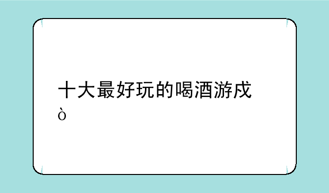十大最好玩的喝酒游戏？