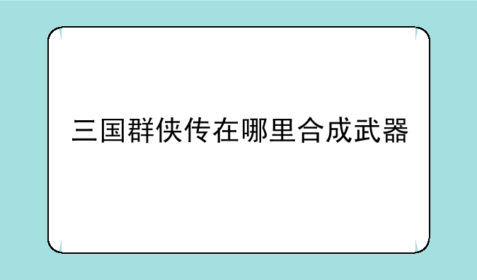 三国群侠传在哪里合成武器