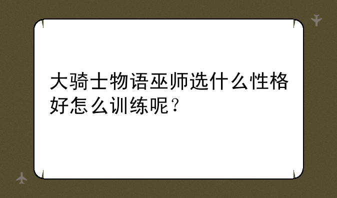 大骑士物语巫师选什么性格好怎么训练呢？