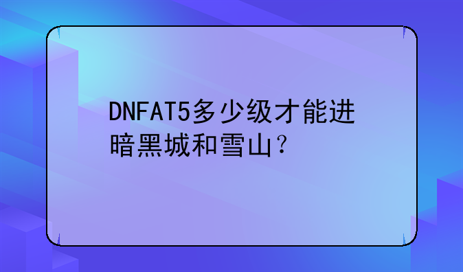DNFAT5多少级才能进暗黑城和雪山？