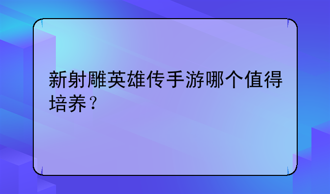 新射雕英雄传手游哪个值得培养？