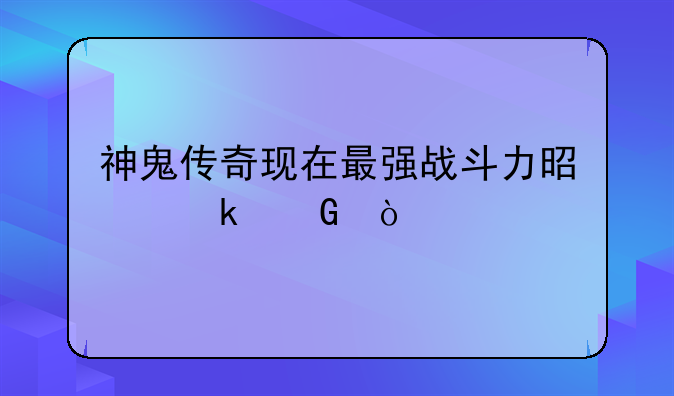 神鬼传奇现在最强战斗力是多少？