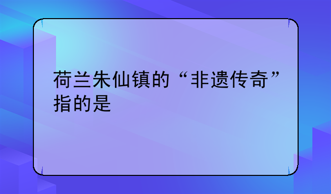 荷兰朱仙镇的“非遗传奇”指的是