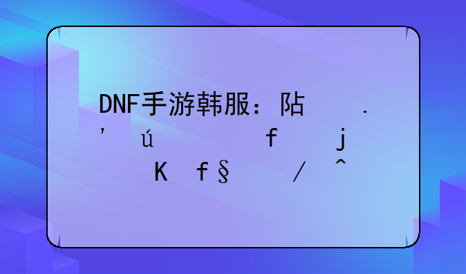 DNF手游韩服：阿拉德大陆的冒险之旅