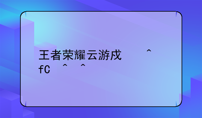 王者荣耀云游戏无限时间版本下载地址