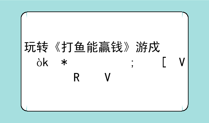 玩转《打鱼能赢钱》游戏：技巧与策略全攻略