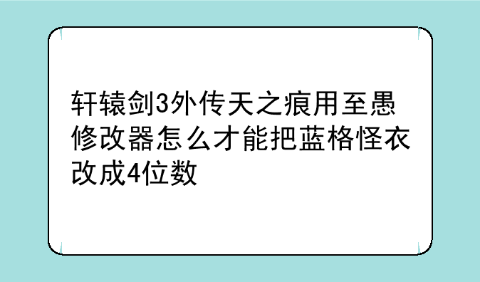 轩辕剑3外传天之痕用至愚修改器怎么才能把蓝格怪衣改成4位数
