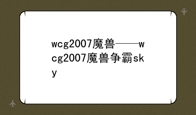 wcg2007魔兽——wcg2007魔兽争霸sky