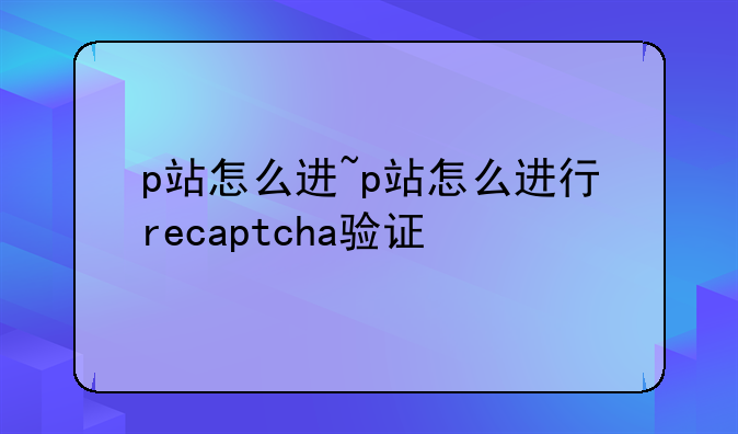 p站怎么进~p站怎么进行recaptcha验证