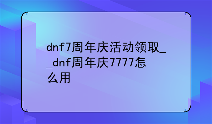 dnf7周年庆活动领取__dnf周年庆7777怎么用