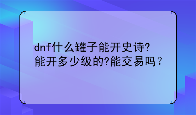 dnf什么罐子能开史诗?能开多少级的?能交易吗？