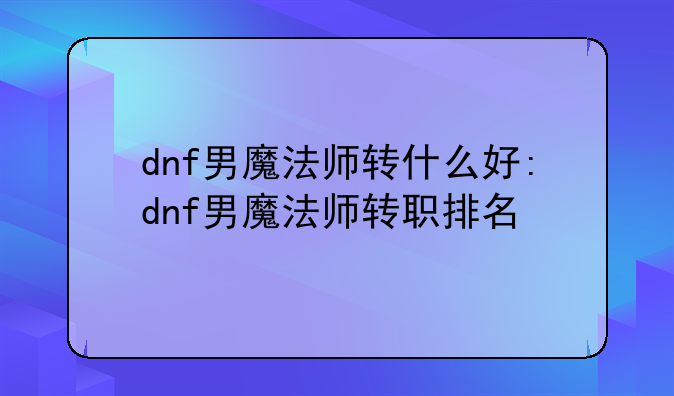 dnf男魔法师转什么好:dnf男魔法师转职排名