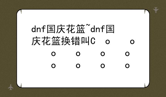 dnf国庆花篮~dnf国庆花篮换错可以退吗
