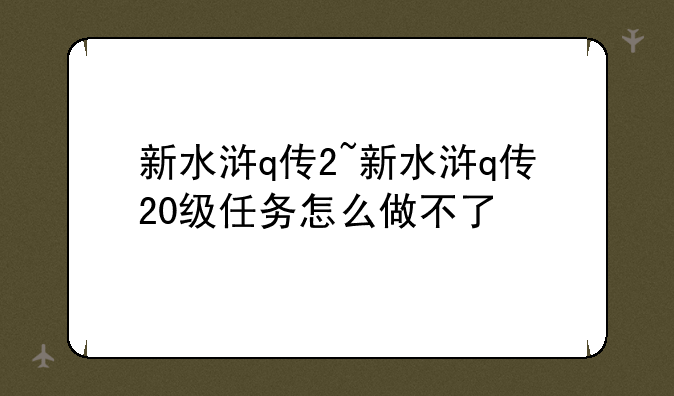 新水浒q传2~新水浒q传20级任务怎么做不了