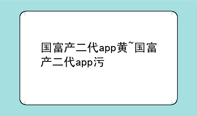国富产二代app黄~国富产二代app污