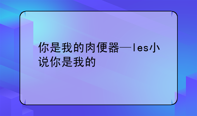 你是我的肉便器—les小说你是我的