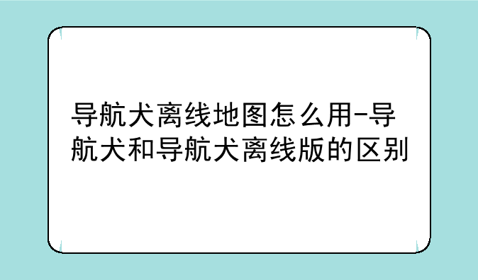 导航犬离线地图怎么用-导航犬和导航犬离线版的区别