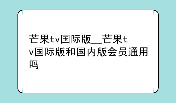 芒果tv国际版__芒果tv国际版和国内版会员通用吗