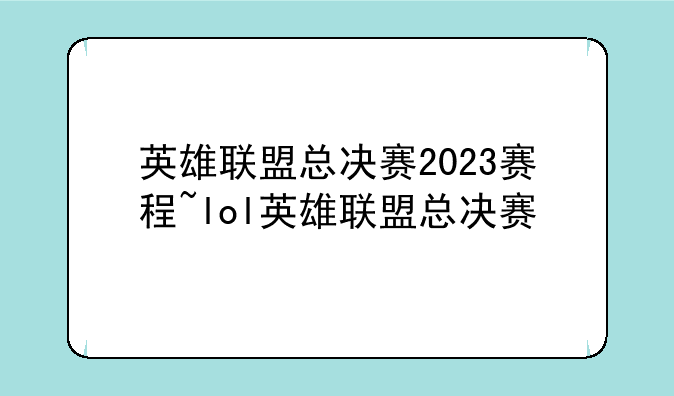 英雄联盟总决赛2023赛程~lol英雄联盟总决赛