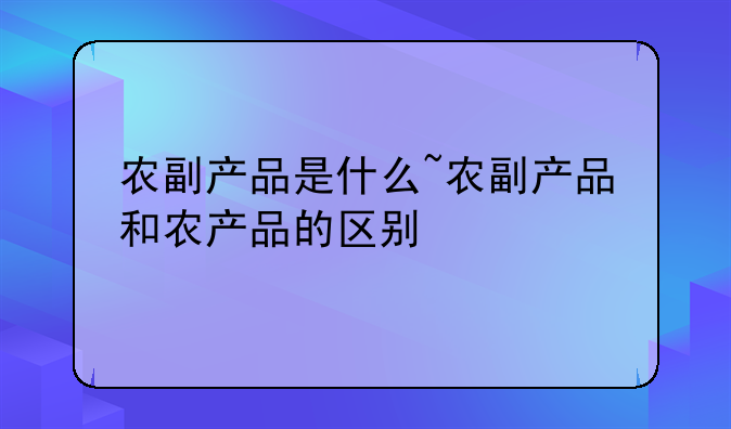 农副产品是什么~农副产品和农产品的区别