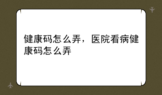 健康码怎么弄，医院看病健康码怎么弄